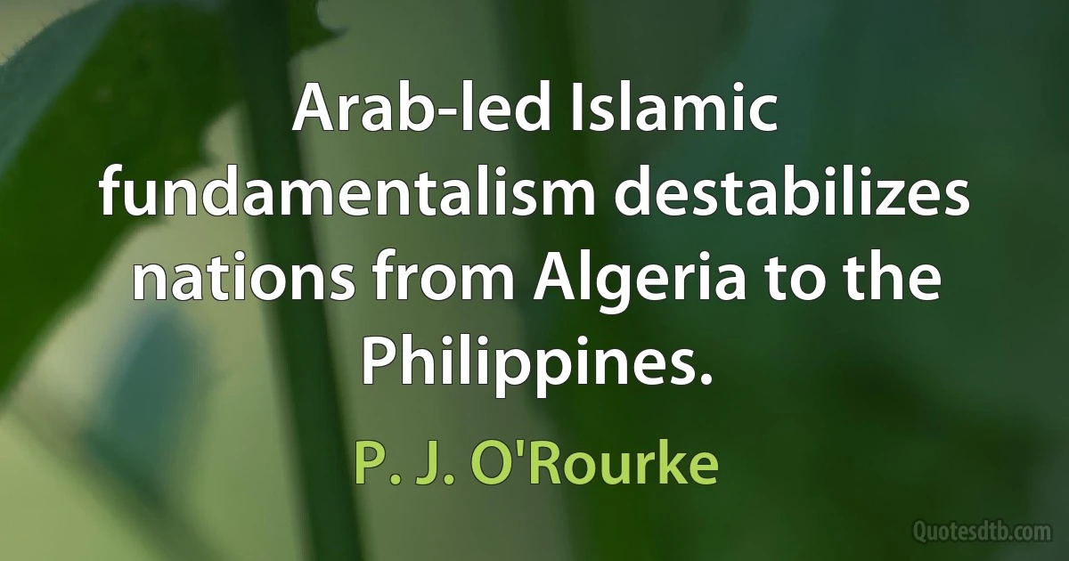 Arab-led Islamic fundamentalism destabilizes nations from Algeria to the Philippines. (P. J. O'Rourke)