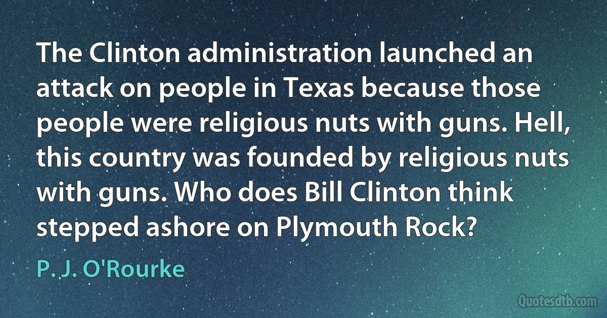 The Clinton administration launched an attack on people in Texas because those people were religious nuts with guns. Hell, this country was founded by religious nuts with guns. Who does Bill Clinton think stepped ashore on Plymouth Rock? (P. J. O'Rourke)