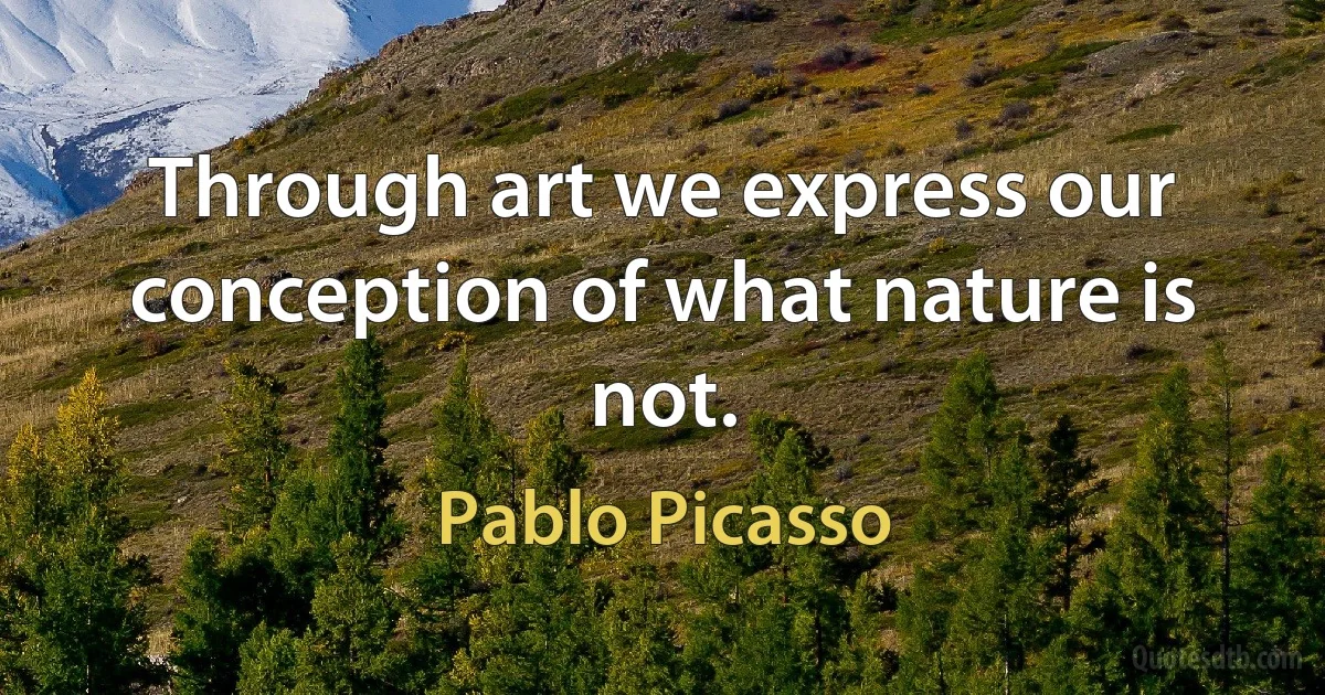 Through art we express our conception of what nature is not. (Pablo Picasso)