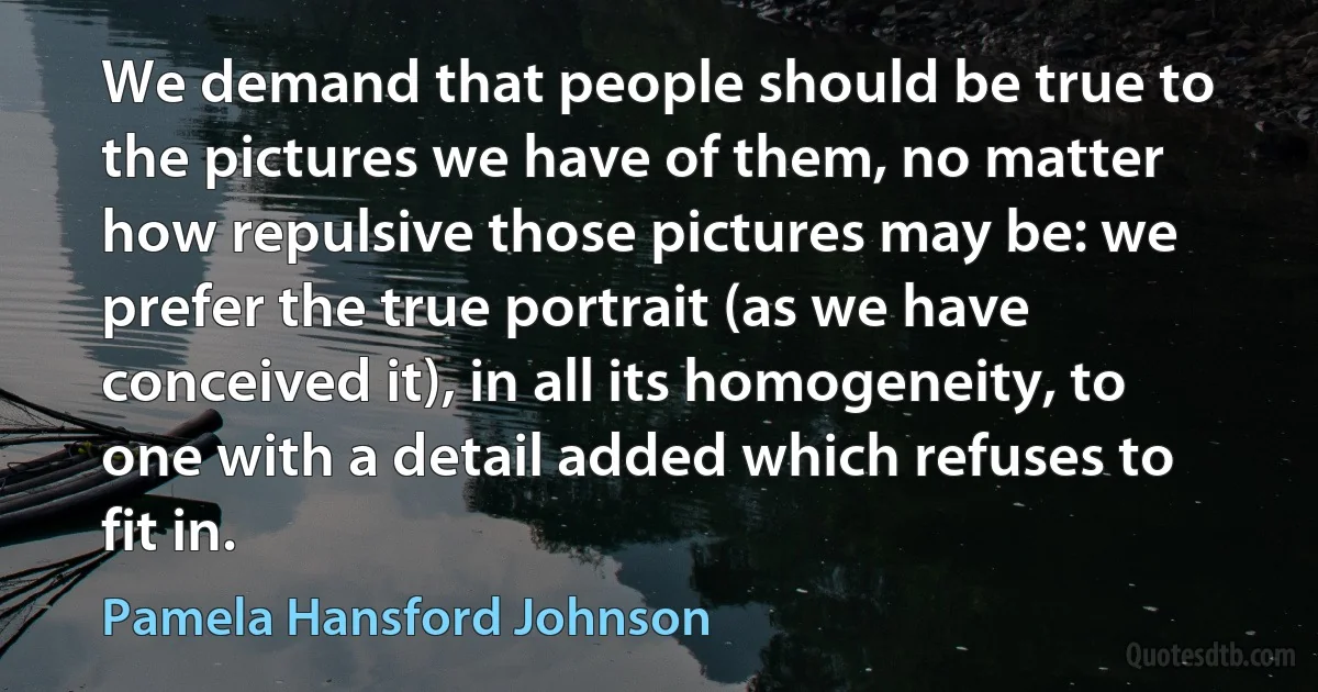 We demand that people should be true to the pictures we have of them, no matter how repulsive those pictures may be: we prefer the true portrait (as we have conceived it), in all its homogeneity, to one with a detail added which refuses to fit in. (Pamela Hansford Johnson)