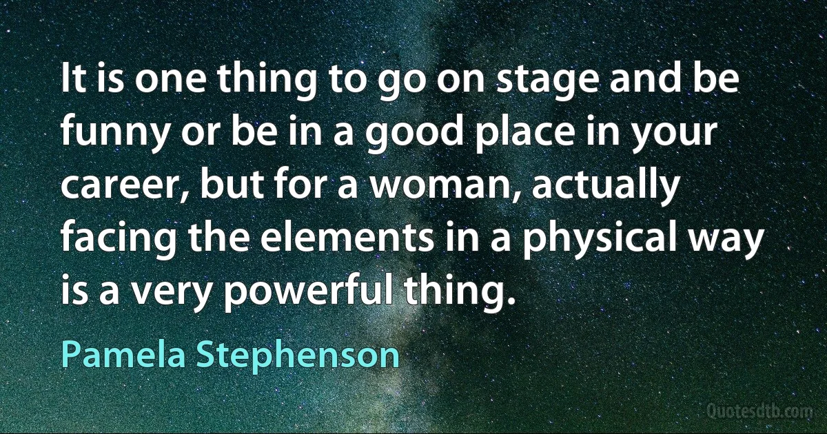 It is one thing to go on stage and be funny or be in a good place in your career, but for a woman, actually facing the elements in a physical way is a very powerful thing. (Pamela Stephenson)