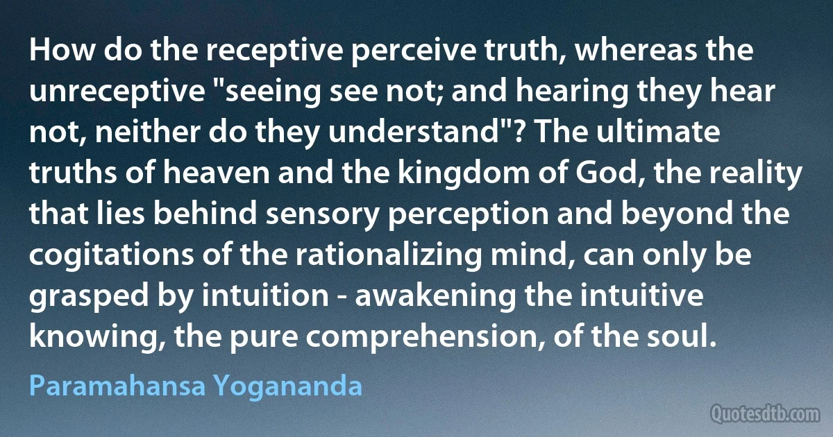 How do the receptive perceive truth, whereas the unreceptive "seeing see not; and hearing they hear not, neither do they understand"? The ultimate truths of heaven and the kingdom of God, the reality that lies behind sensory perception and beyond the cogitations of the rationalizing mind, can only be grasped by intuition - awakening the intuitive knowing, the pure comprehension, of the soul. (Paramahansa Yogananda)