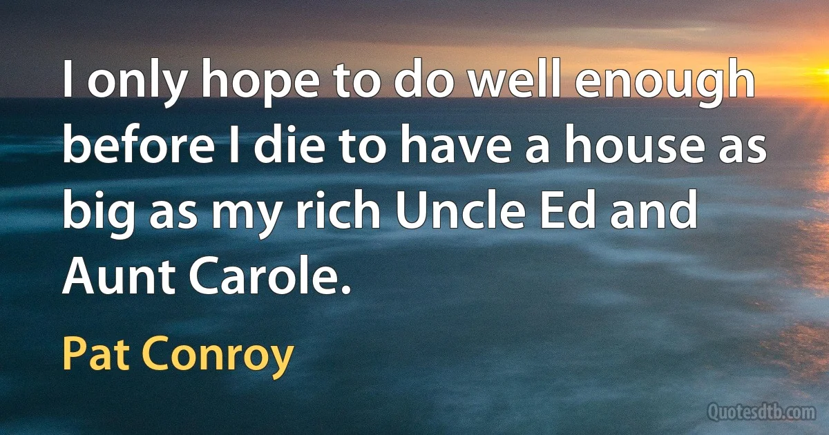 I only hope to do well enough before I die to have a house as big as my rich Uncle Ed and Aunt Carole. (Pat Conroy)