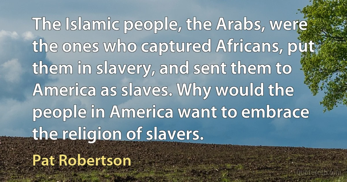 The Islamic people, the Arabs, were the ones who captured Africans, put them in slavery, and sent them to America as slaves. Why would the people in America want to embrace the religion of slavers. (Pat Robertson)