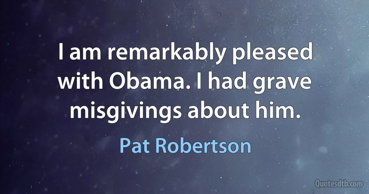 I am remarkably pleased with Obama. I had grave misgivings about him. (Pat Robertson)