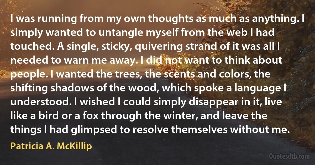 I was running from my own thoughts as much as anything. I simply wanted to untangle myself from the web I had touched. A single, sticky, quivering strand of it was all I needed to warn me away. I did not want to think about people. I wanted the trees, the scents and colors, the shifting shadows of the wood, which spoke a language I understood. I wished I could simply disappear in it, live like a bird or a fox through the winter, and leave the things I had glimpsed to resolve themselves without me. (Patricia A. McKillip)