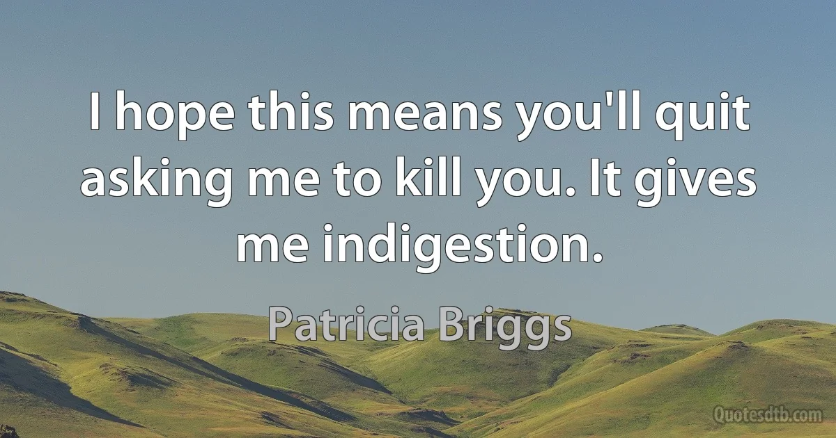 I hope this means you'll quit asking me to kill you. It gives me indigestion. (Patricia Briggs)