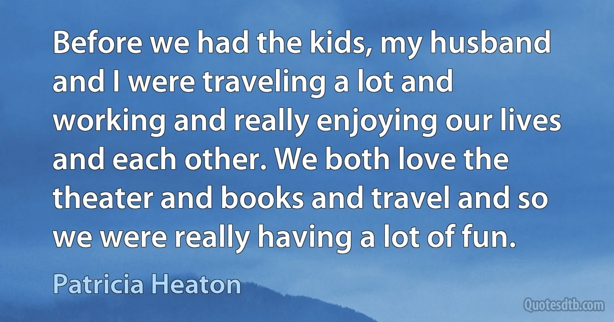 Before we had the kids, my husband and I were traveling a lot and working and really enjoying our lives and each other. We both love the theater and books and travel and so we were really having a lot of fun. (Patricia Heaton)