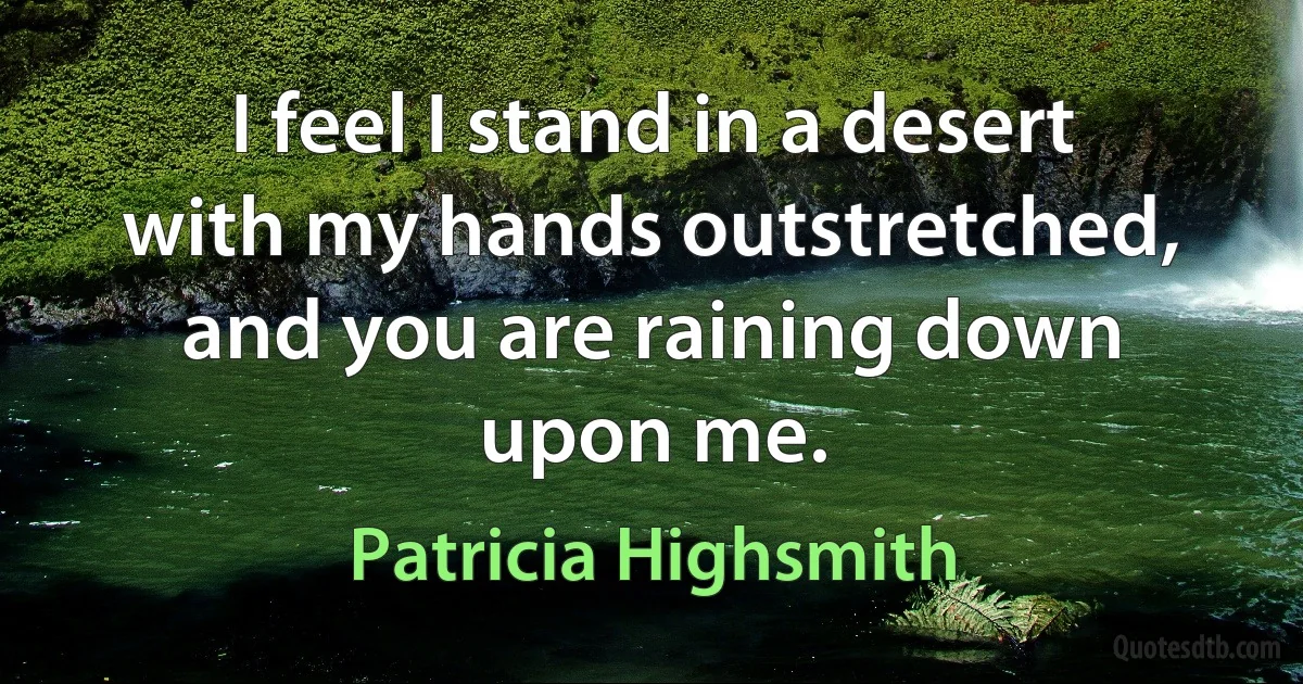 I feel I stand in a desert with my hands outstretched, and you are raining down upon me. (Patricia Highsmith)