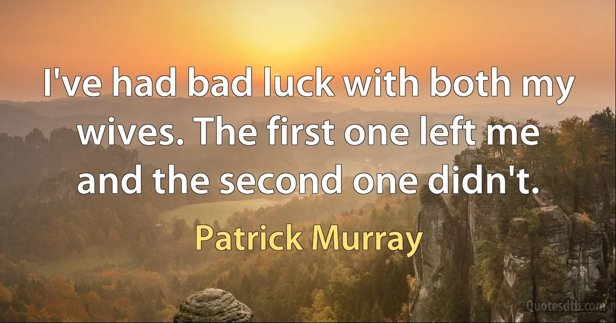 I've had bad luck with both my wives. The first one left me and the second one didn't. (Patrick Murray)