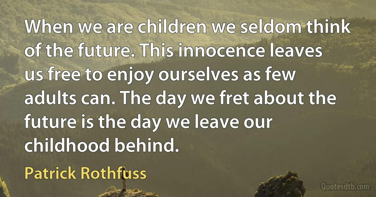 When we are children we seldom think of the future. This innocence leaves us free to enjoy ourselves as few adults can. The day we fret about the future is the day we leave our childhood behind. (Patrick Rothfuss)