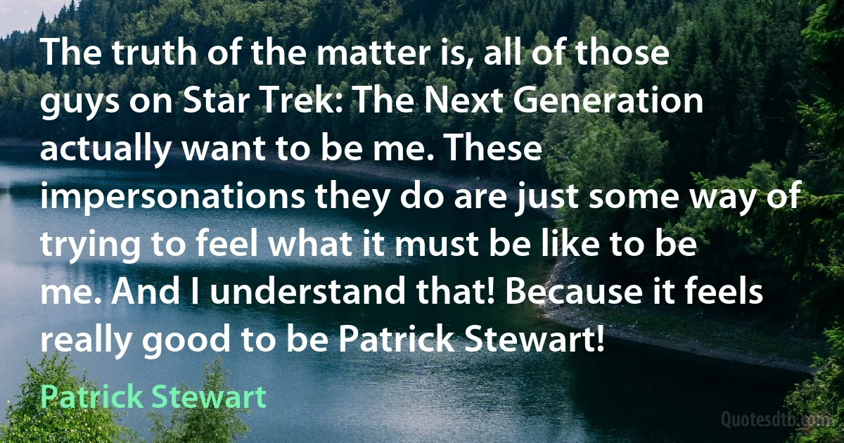 The truth of the matter is, all of those guys on Star Trek: The Next Generation actually want to be me. These impersonations they do are just some way of trying to feel what it must be like to be me. And I understand that! Because it feels really good to be Patrick Stewart! (Patrick Stewart)