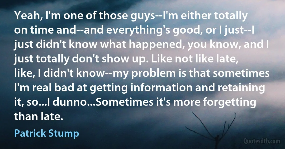 Yeah, I'm one of those guys--I'm either totally on time and--and everything's good, or I just--I just didn't know what happened, you know, and I just totally don't show up. Like not like late, like, I didn't know--my problem is that sometimes I'm real bad at getting information and retaining it, so...I dunno...Sometimes it's more forgetting than late. (Patrick Stump)