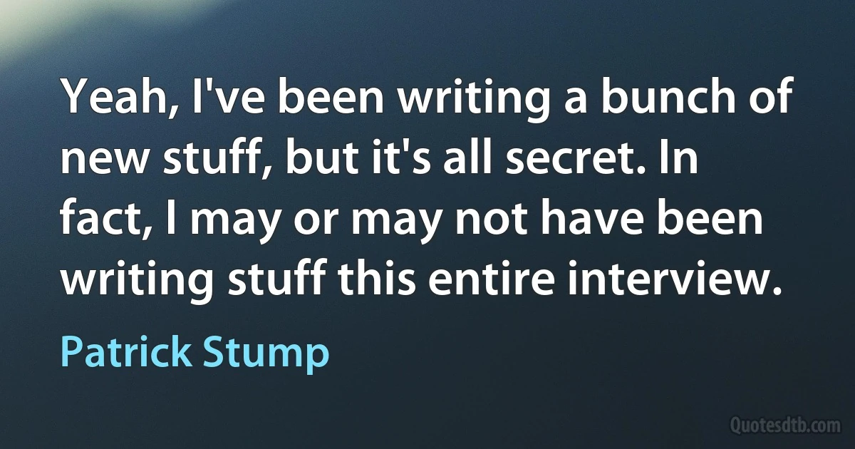 Yeah, I've been writing a bunch of new stuff, but it's all secret. In fact, I may or may not have been writing stuff this entire interview. (Patrick Stump)