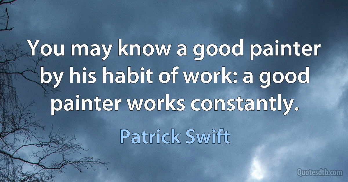 You may know a good painter by his habit of work: a good painter works constantly. (Patrick Swift)