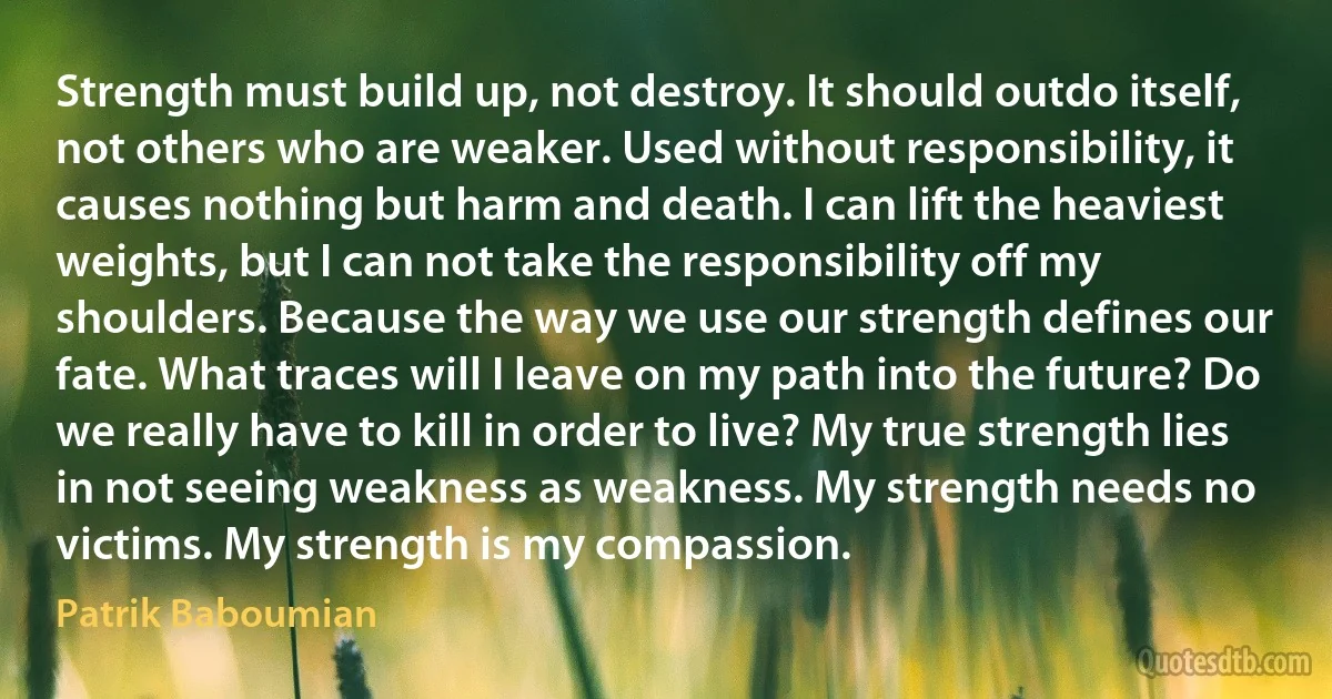 Strength must build up, not destroy. It should outdo itself, not others who are weaker. Used without responsibility, it causes nothing but harm and death. I can lift the heaviest weights, but I can not take the responsibility off my shoulders. Because the way we use our strength defines our fate. What traces will I leave on my path into the future? Do we really have to kill in order to live? My true strength lies in not seeing weakness as weakness. My strength needs no victims. My strength is my compassion. (Patrik Baboumian)