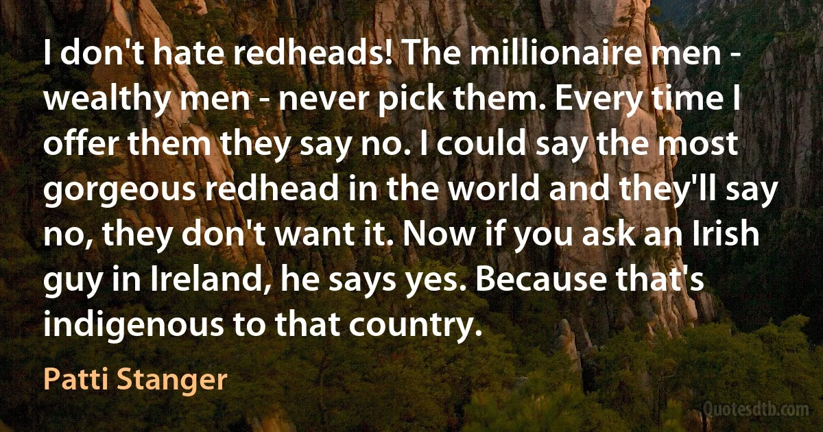 I don't hate redheads! The millionaire men - wealthy men - never pick them. Every time I offer them they say no. I could say the most gorgeous redhead in the world and they'll say no, they don't want it. Now if you ask an Irish guy in Ireland, he says yes. Because that's indigenous to that country. (Patti Stanger)