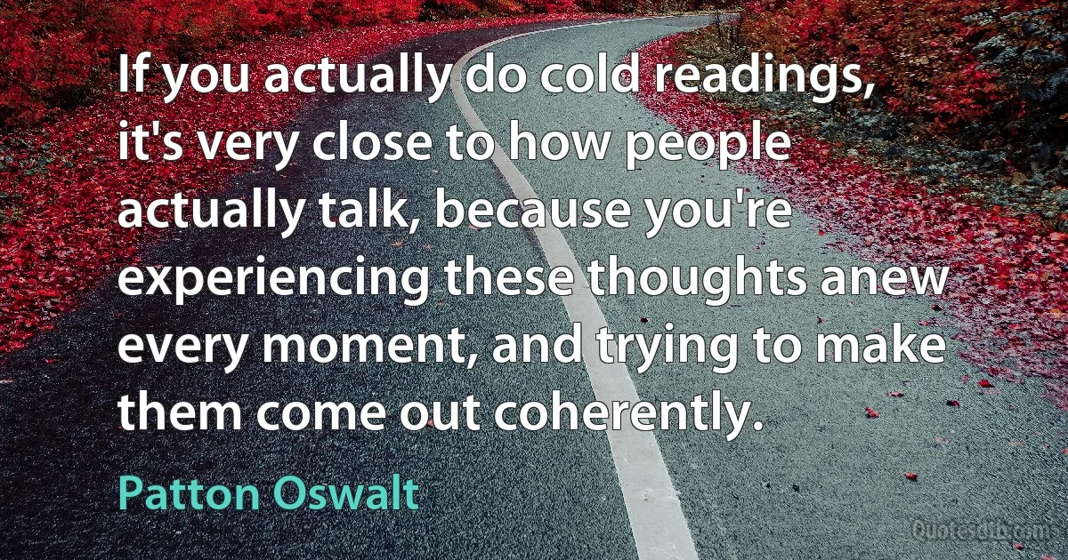 If you actually do cold readings, it's very close to how people actually talk, because you're experiencing these thoughts anew every moment, and trying to make them come out coherently. (Patton Oswalt)