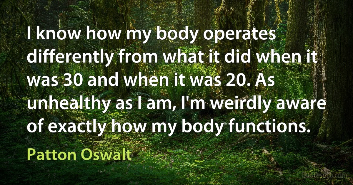 I know how my body operates differently from what it did when it was 30 and when it was 20. As unhealthy as I am, I'm weirdly aware of exactly how my body functions. (Patton Oswalt)