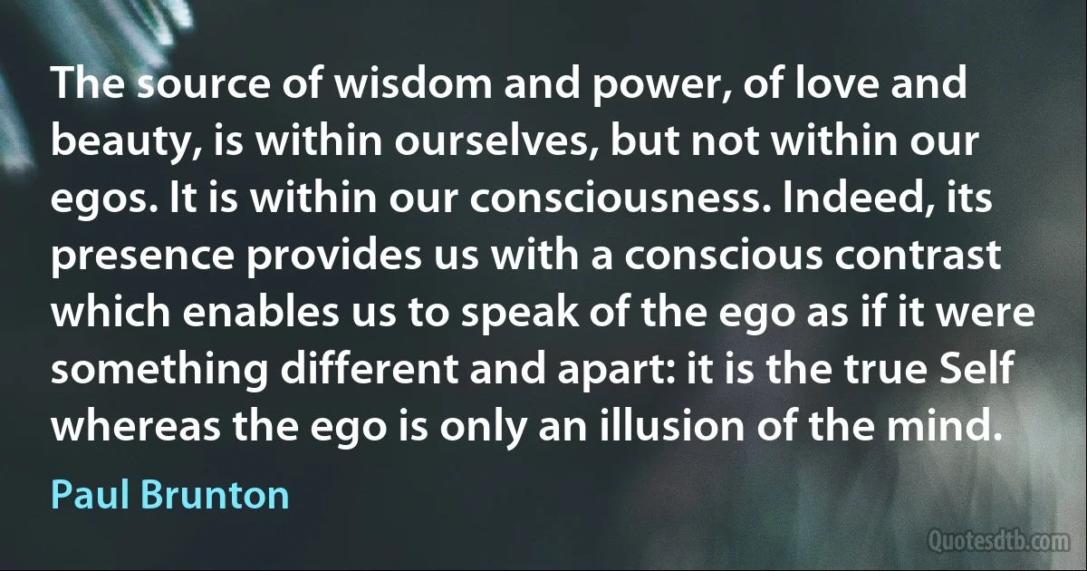 The source of wisdom and power, of love and beauty, is within ourselves, but not within our egos. It is within our consciousness. Indeed, its presence provides us with a conscious contrast which enables us to speak of the ego as if it were something different and apart: it is the true Self whereas the ego is only an illusion of the mind. (Paul Brunton)