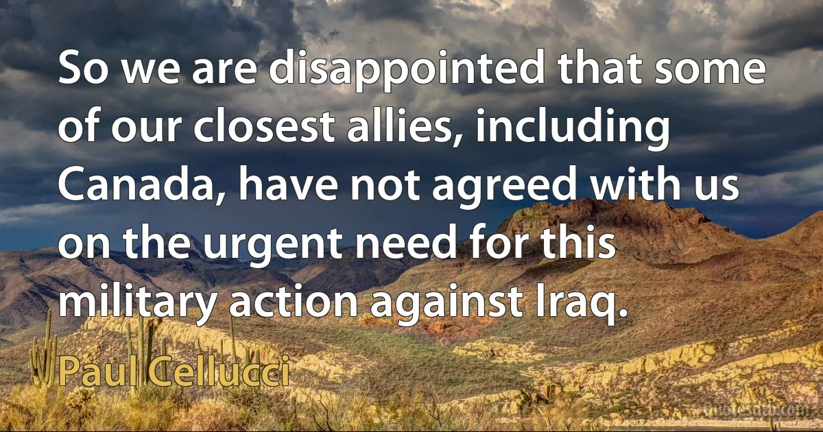 So we are disappointed that some of our closest allies, including Canada, have not agreed with us on the urgent need for this military action against Iraq. (Paul Cellucci)