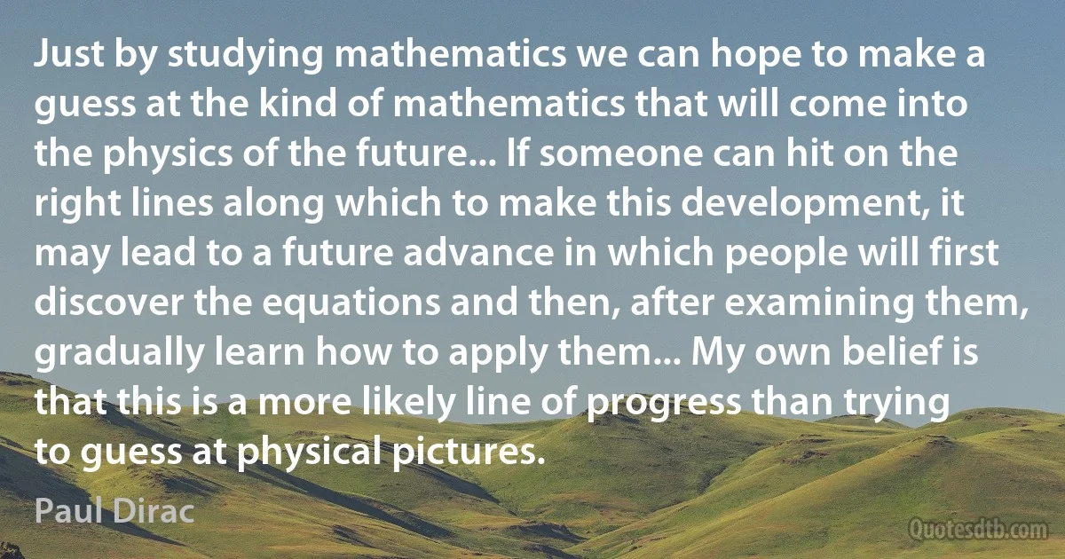 Just by studying mathematics we can hope to make a guess at the kind of mathematics that will come into the physics of the future... If someone can hit on the right lines along which to make this development, it may lead to a future advance in which people will first discover the equations and then, after examining them, gradually learn how to apply them... My own belief is that this is a more likely line of progress than trying to guess at physical pictures. (Paul Dirac)