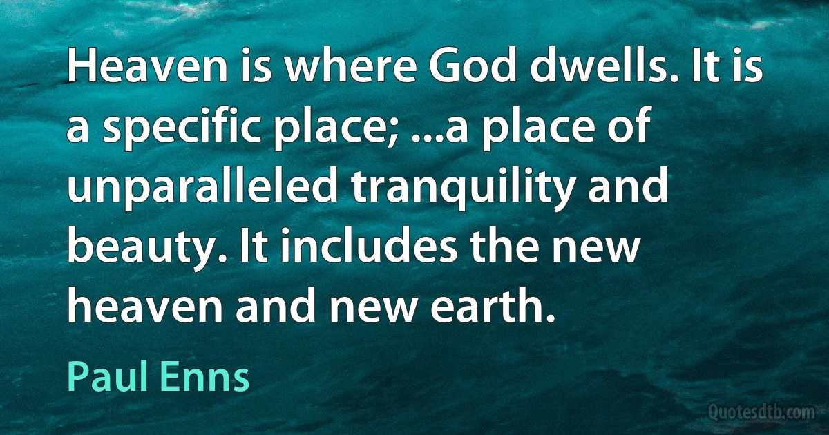 Heaven is where God dwells. It is a specific place; ...a place of unparalleled tranquility and beauty. It includes the new heaven and new earth. (Paul Enns)