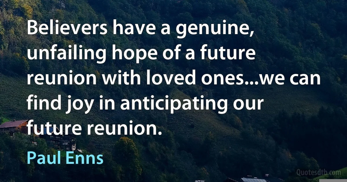 Believers have a genuine, unfailing hope of a future reunion with loved ones...we can find joy in anticipating our future reunion. (Paul Enns)