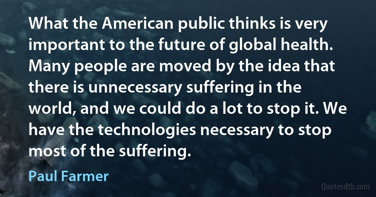 What the American public thinks is very important to the future of global health. Many people are moved by the idea that there is unnecessary suffering in the world, and we could do a lot to stop it. We have the technologies necessary to stop most of the suffering. (Paul Farmer)