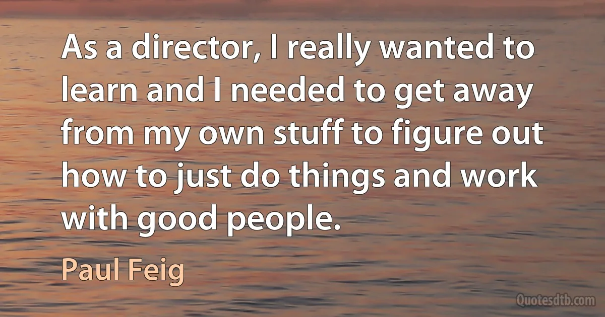 As a director, I really wanted to learn and I needed to get away from my own stuff to figure out how to just do things and work with good people. (Paul Feig)