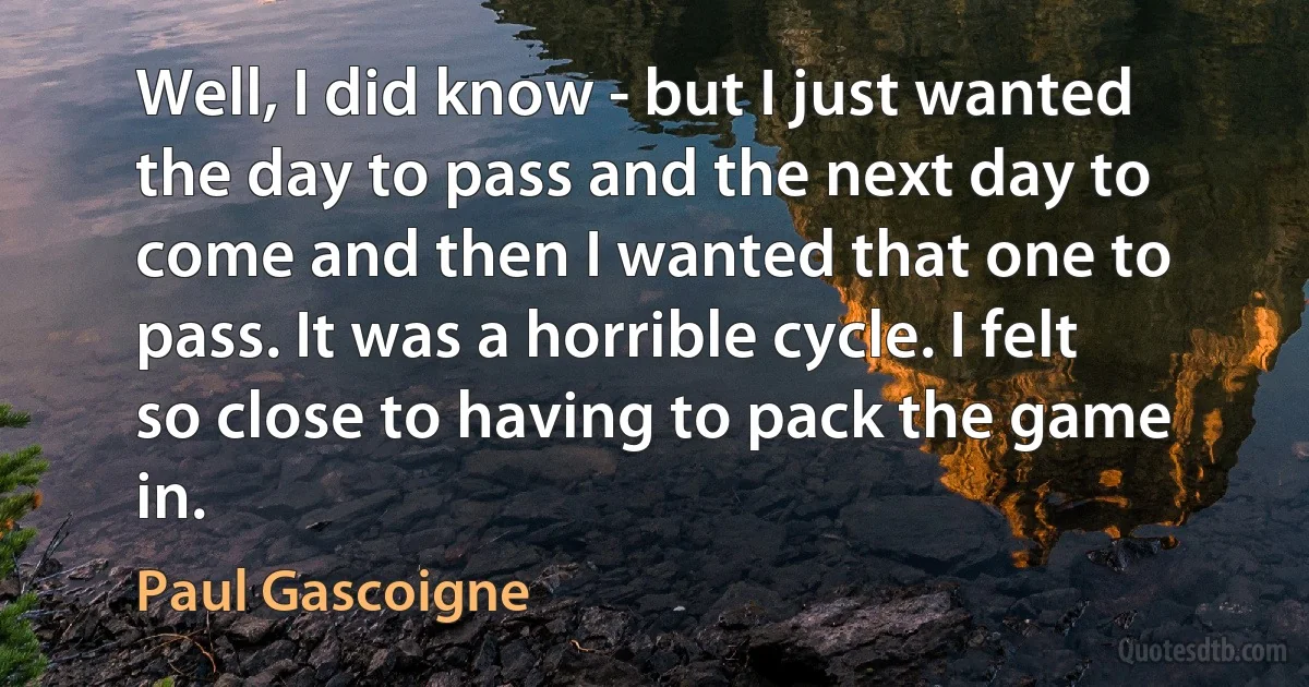 Well, I did know - but I just wanted the day to pass and the next day to come and then I wanted that one to pass. It was a horrible cycle. I felt so close to having to pack the game in. (Paul Gascoigne)