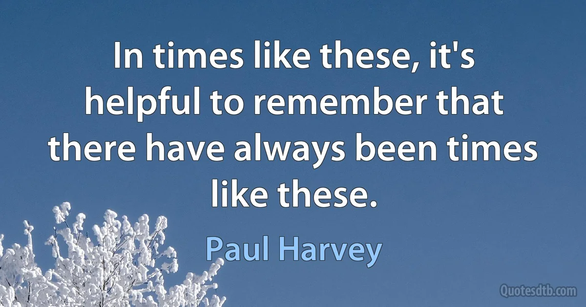 In times like these, it's helpful to remember that there have always been times like these. (Paul Harvey)