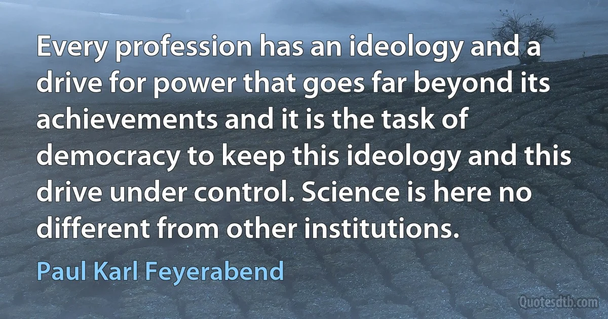 Every profession has an ideology and a drive for power that goes far beyond its achievements and it is the task of democracy to keep this ideology and this drive under control. Science is here no different from other institutions. (Paul Karl Feyerabend)