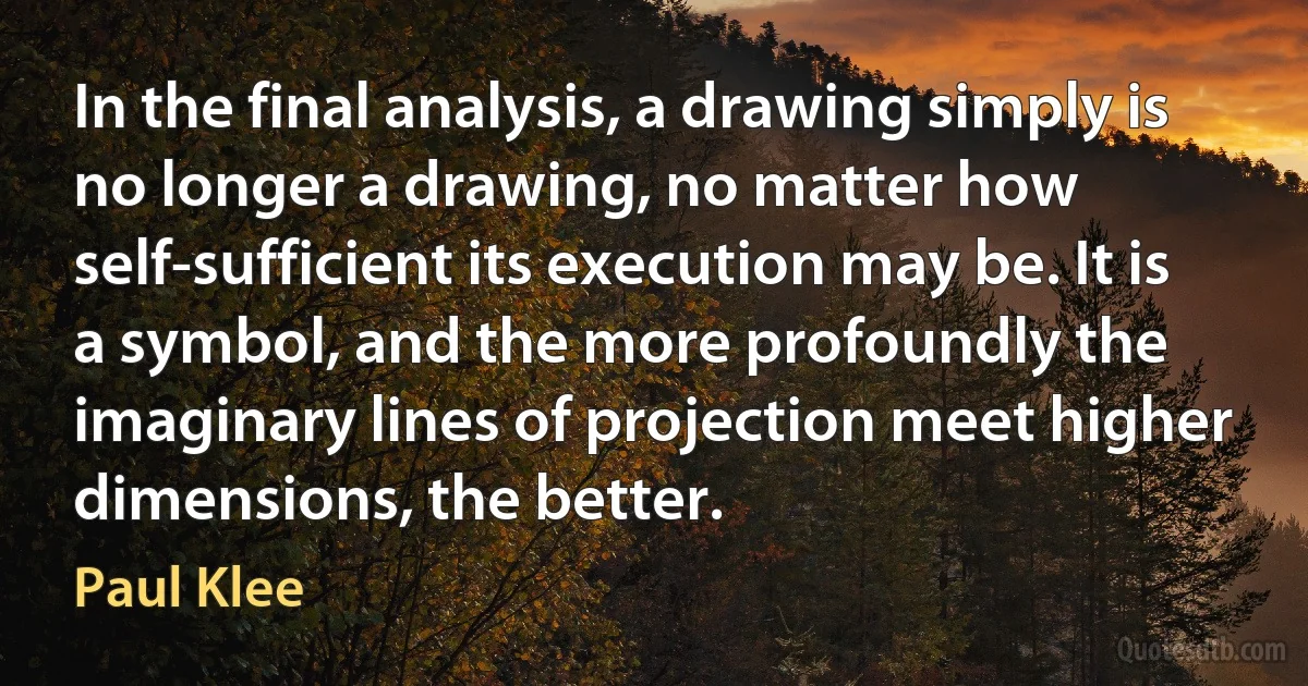 In the final analysis, a drawing simply is no longer a drawing, no matter how self-sufficient its execution may be. It is a symbol, and the more profoundly the imaginary lines of projection meet higher dimensions, the better. (Paul Klee)