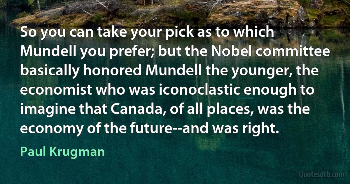 So you can take your pick as to which Mundell you prefer; but the Nobel committee basically honored Mundell the younger, the economist who was iconoclastic enough to imagine that Canada, of all places, was the economy of the future--and was right. (Paul Krugman)