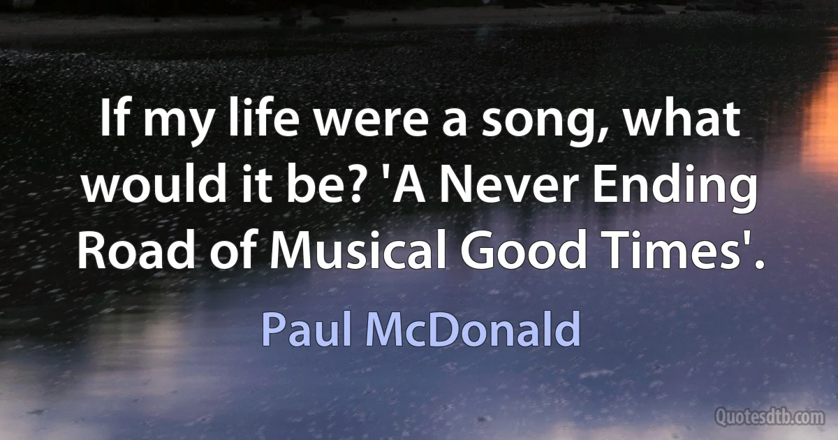 If my life were a song, what would it be? 'A Never Ending Road of Musical Good Times'. (Paul McDonald)