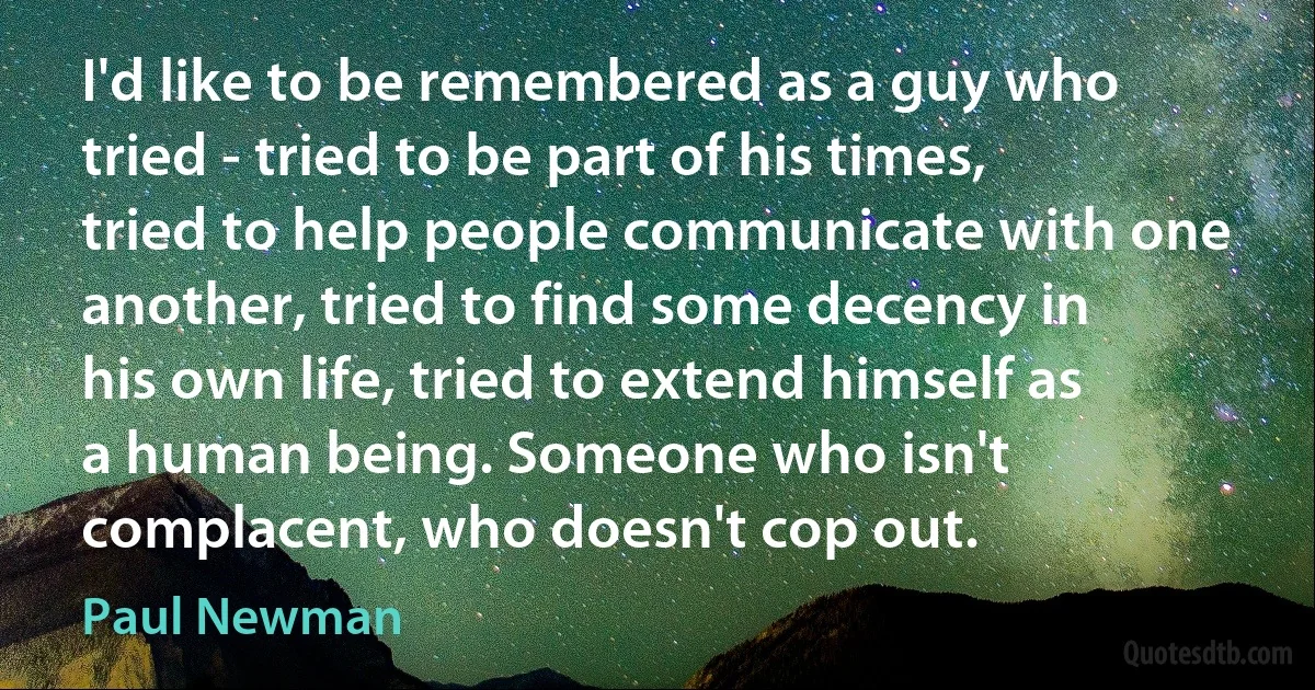 I'd like to be remembered as a guy who tried - tried to be part of his times, tried to help people communicate with one another, tried to find some decency in his own life, tried to extend himself as a human being. Someone who isn't complacent, who doesn't cop out. (Paul Newman)