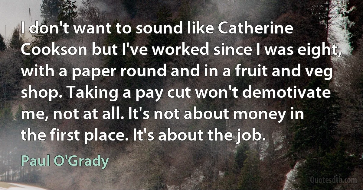 I don't want to sound like Catherine Cookson but I've worked since I was eight, with a paper round and in a fruit and veg shop. Taking a pay cut won't demotivate me, not at all. It's not about money in the first place. It's about the job. (Paul O'Grady)