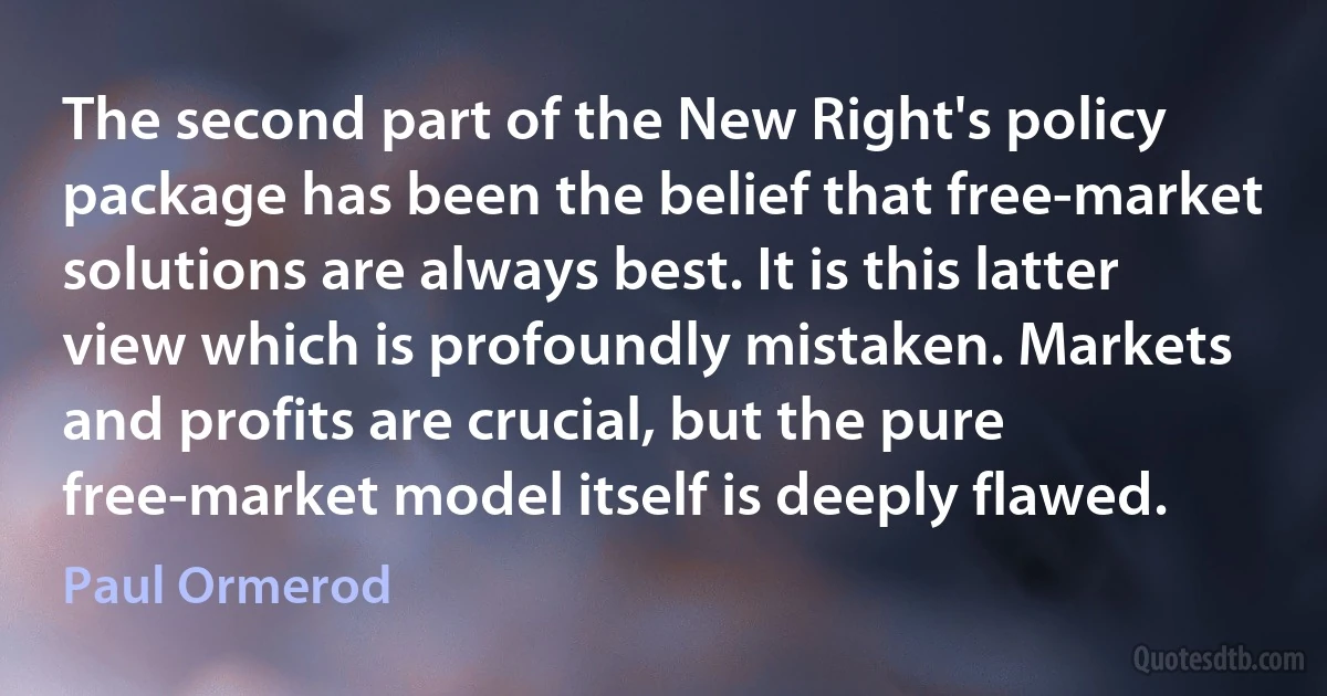 The second part of the New Right's policy package has been the belief that free-market solutions are always best. It is this latter view which is profoundly mistaken. Markets and profits are crucial, but the pure free-market model itself is deeply flawed. (Paul Ormerod)