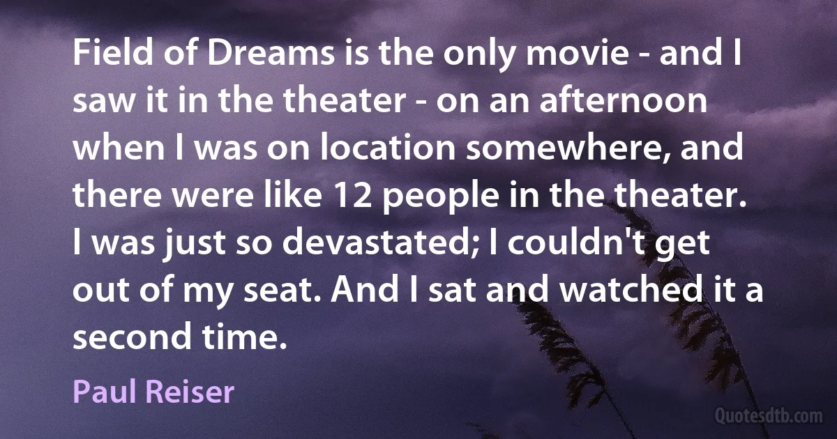 Field of Dreams is the only movie - and I saw it in the theater - on an afternoon when I was on location somewhere, and there were like 12 people in the theater. I was just so devastated; I couldn't get out of my seat. And I sat and watched it a second time. (Paul Reiser)