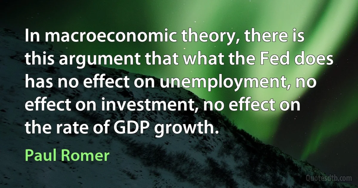 In macroeconomic theory, there is this argument that what the Fed does has no effect on unemployment, no effect on investment, no effect on the rate of GDP growth. (Paul Romer)