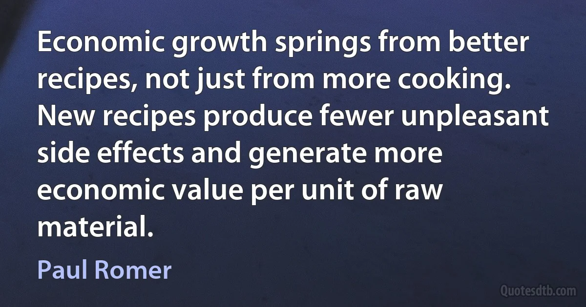 Economic growth springs from better recipes, not just from more cooking. New recipes produce fewer unpleasant side effects and generate more economic value per unit of raw material. (Paul Romer)