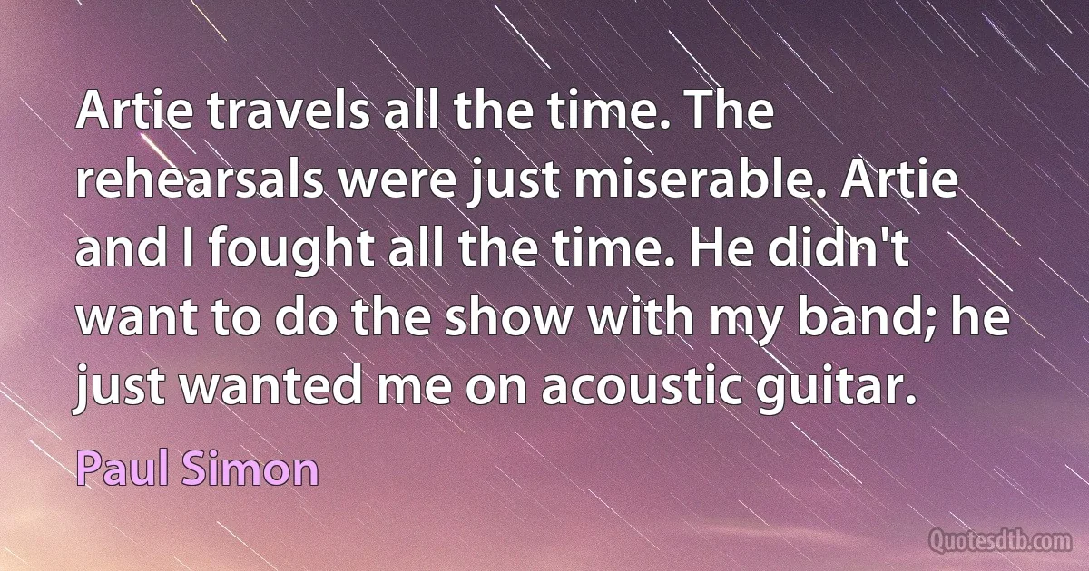 Artie travels all the time. The rehearsals were just miserable. Artie and I fought all the time. He didn't want to do the show with my band; he just wanted me on acoustic guitar. (Paul Simon)