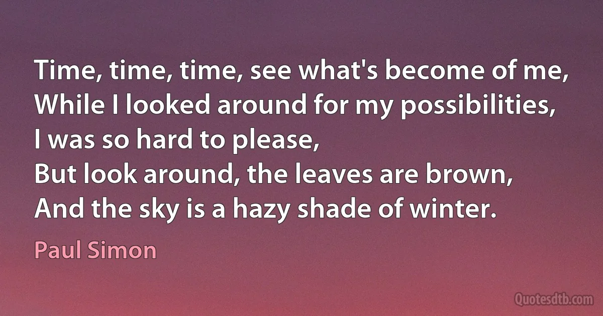 Time, time, time, see what's become of me,
While I looked around for my possibilities,
I was so hard to please,
But look around, the leaves are brown,
And the sky is a hazy shade of winter. (Paul Simon)