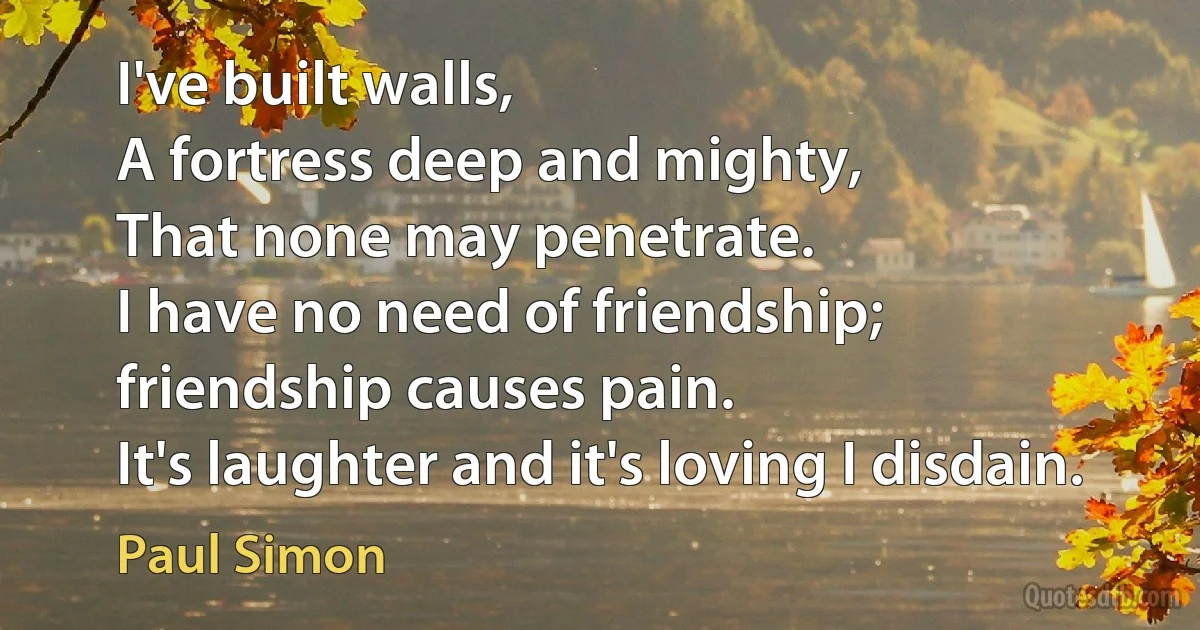 I've built walls,
A fortress deep and mighty,
That none may penetrate.
I have no need of friendship;
friendship causes pain.
It's laughter and it's loving I disdain. (Paul Simon)