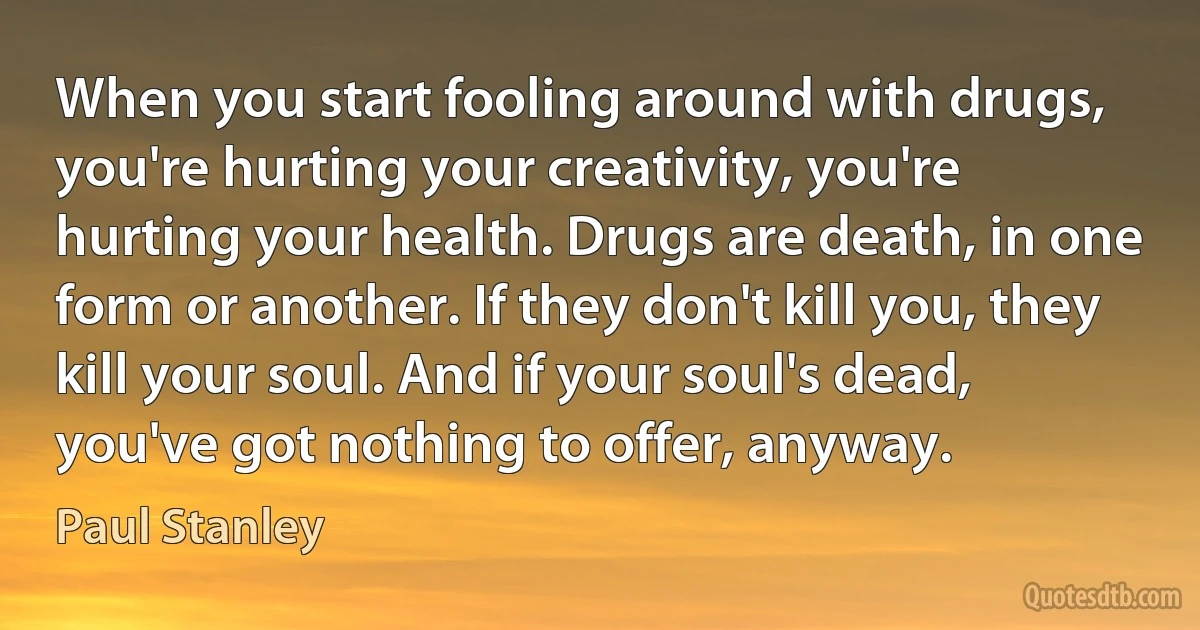 When you start fooling around with drugs, you're hurting your creativity, you're hurting your health. Drugs are death, in one form or another. If they don't kill you, they kill your soul. And if your soul's dead, you've got nothing to offer, anyway. (Paul Stanley)