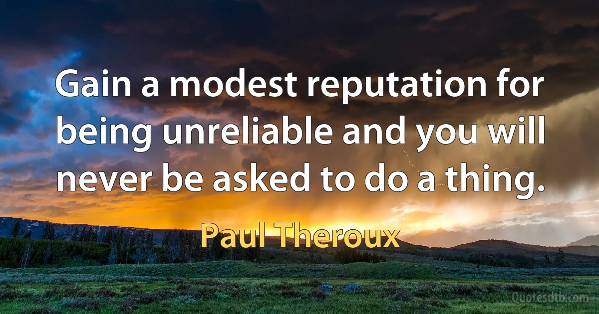 Gain a modest reputation for being unreliable and you will never be asked to do a thing. (Paul Theroux)