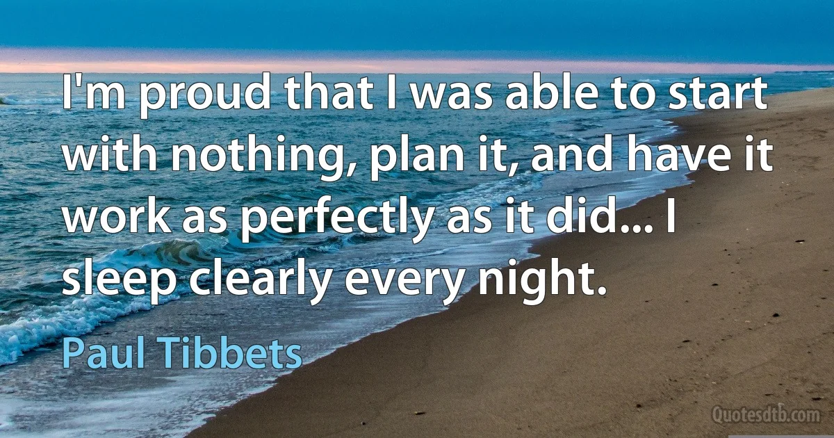 I'm proud that I was able to start with nothing, plan it, and have it work as perfectly as it did... I sleep clearly every night. (Paul Tibbets)