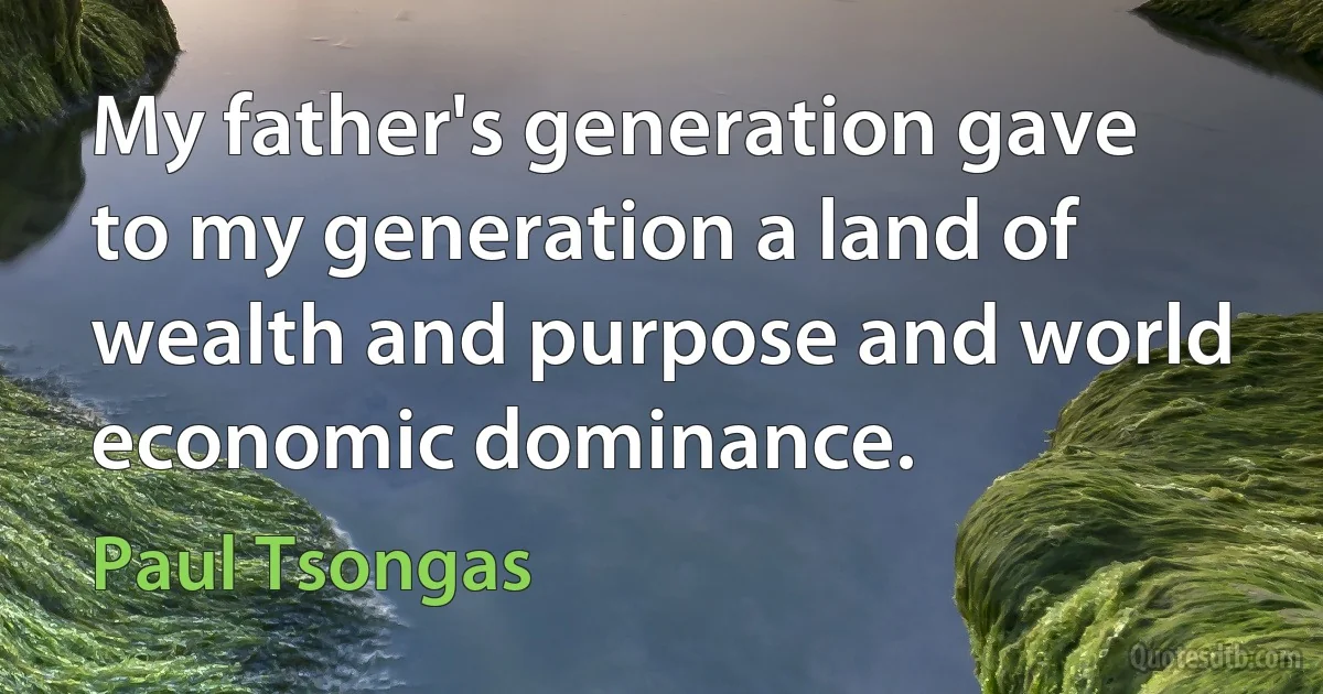 My father's generation gave to my generation a land of wealth and purpose and world economic dominance. (Paul Tsongas)