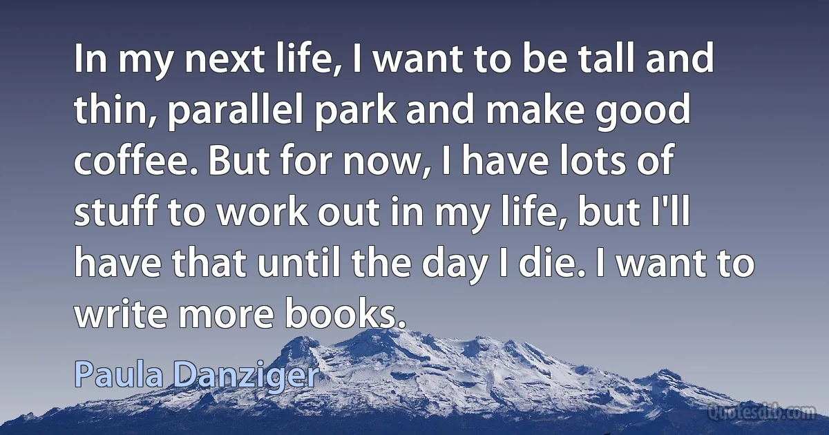 In my next life, I want to be tall and thin, parallel park and make good coffee. But for now, I have lots of stuff to work out in my life, but I'll have that until the day I die. I want to write more books. (Paula Danziger)